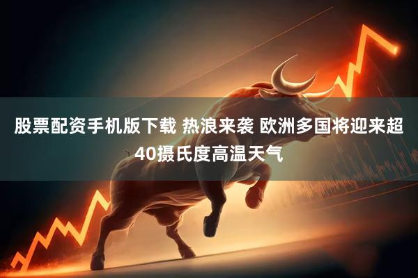 股票配资手机版下载 热浪来袭 欧洲多国将迎来超40摄氏度高温天气