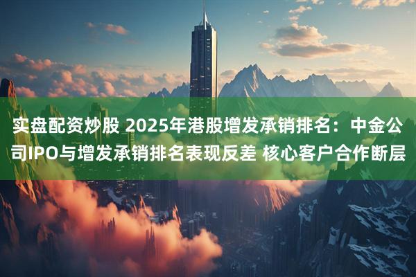 实盘配资炒股 2025年港股增发承销排名：中金公司IPO与增发承销排名表现反差 核心客户合作断层
