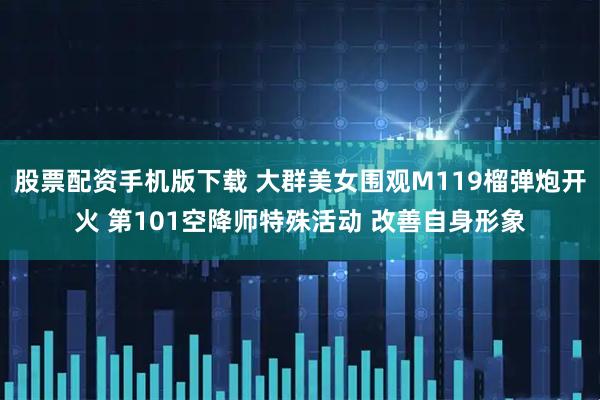 股票配资手机版下载 大群美女围观M119榴弹炮开火 第101空降师特殊活动 改善自身形象